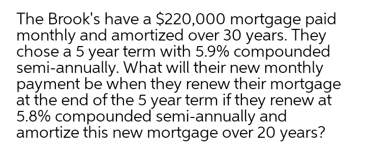 The Brook's have a $220,000 mortgage paid
monthly and amortized over 30 years. They
chose a 5 year term with 5.9% compounded
semi-annually. What will their new monthly
payment be when they renew their mortgage
at the end of the 5 year term if they renew at
5.8% compounded semi-annually and
amortize this new mortgage over 20 years?

