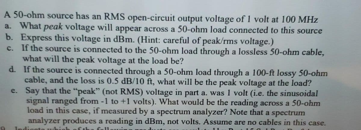 A 50-ohm source has an RMS open-circuit output voltage of 1 volt at 100 MHz
a. What peak voltage will appear across a 50-ohm load connected to this source
b. Express this voltage in dBm. (Hint: careful of peak/rms voltage.)
c. If the source is connected to the 50-ohm load through a lossless 50-ohm cable,
what will the peak voltage at the load be?
e.
d. If the source is connected through a 50-ohm load through a 100-ft lossy 50-ohm
cable, and the loss is 0.5 dB/10 ft, what will be the peak voltage at the load?
Say that the "peak" (not RMS) voltage in part a. was 1 volt (i.e. the sinusoidal
signal ranged from -1 to +1 volts). What would be the reading across a 50-ohm
load in this case, if measured by a spectrum analyzer? Note that a spectrum
analyzer produces a reading in dBm, not volts. Assume are no cables in this case.
Indicato which of the foll
150