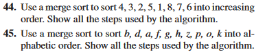 44. Use a merge sort to sort 4, 3, 2, 5, 1, 8, 7, 6 into increasing
order. Show all the steps used by the algorithm.
45. Use a merge sort to sort b, d, a, f, g, h, z, p, o, k into al-
phabetic order. Show all the steps used by the algorithm.