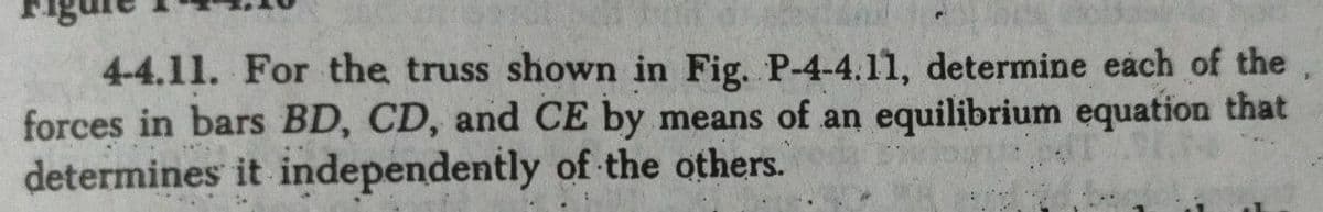 4-4.11. For the truss shown in Fig. P-4-4.11, determine each of the
forces in bars BD, CD, and CE by means of an equilibrium equation that
determines it independently of the others.

