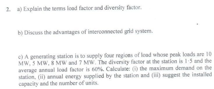 2. a) Explain the terms load factor and diversity factor.
b) Discuss the advantages of interconnected grid system.
c) A generating station is to supply four regions of load whose peak loads are 10
MW, 5 MW, 8 MW and 7 MW. The diversity factor at the station is 1-5 and the
average annual load factor is 60%. Calculate: (i) the maximum demand on the
station, (ii) annual energy supplied by the station and (iii) suggest the installed
capacity and the number of units.