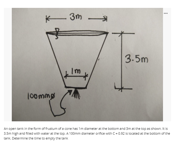 ...
K 3m
3.5m
Im
100mmg
An open tank in the form of frustum of a cone has 1m diameter at the bottom and 3m at the top as shown. It is
3.5m high and filled with water at the top. A 100mm diameter orifice with C = 0.92 is located at the bottom of the
tank. Determine the time to empty the tank
