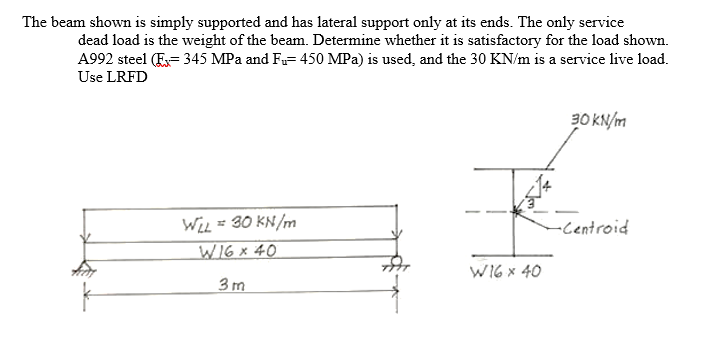The beam shown is simply supported and has lateral support only at its ends. The only service
dead load is the weight of the beam. Determine whether it is satisfactory for the load shown.
A992 steel (E= 345 MPa and F= 450 MPa) is used, and the 30 KN/m is a service live load.
Use LRFD
30 KN/m
WiL = 30 KN/m
W16x 40
-Centroid
W16 x 40
3m

