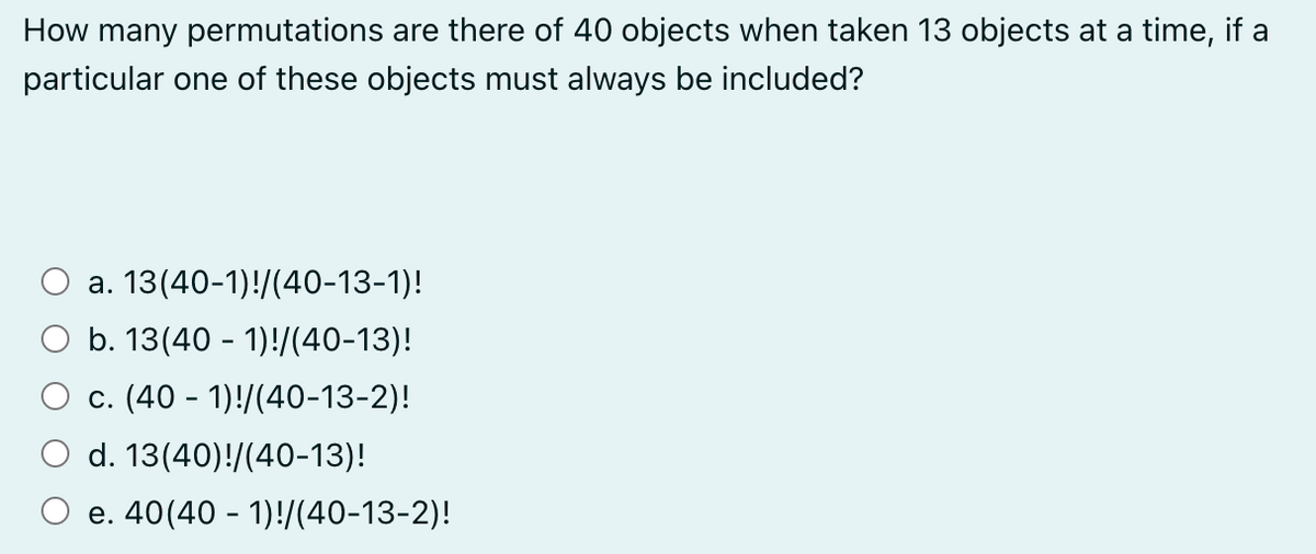 How many permutations are there of 40 objects when taken 13 objects at a time, if a
particular one of these objects must always be included?
a. 13(40-1)!/(40-13-1)!
b. 13(40 - 1)!/(40-13)!
c. (40 - 1)!/(40-13-2)!
d. 13(40)!/(40-13)!
e. 40(40 - 1)!/(40-13-2)!
