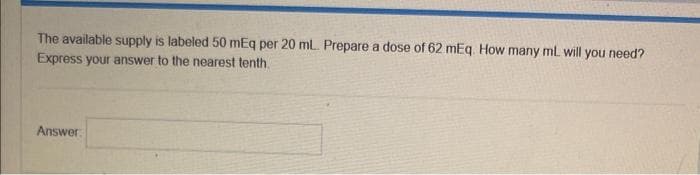 The available supply is labeled 50 mEq per 20 ml. Prepare a dose of 62 mEq. How many mL will you need?
Express your answer to the nearest tenth.
Answer