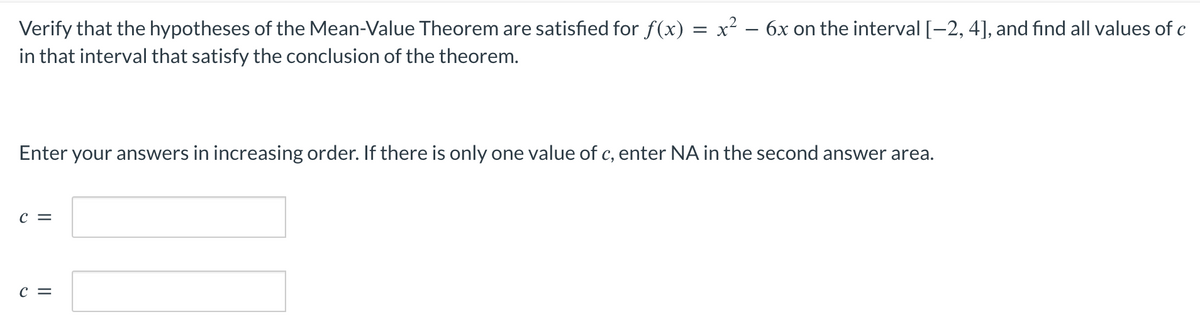 Verify that the hypotheses of the Mean-Value Theorem are satisfied for f(x) = x² − 6x on the interval [-2, 4], and find all values of c
in that interval that satisfy the conclusion of the theorem.
Enter your answers in increasing order. If there is only one value of c, enter NA in the second answer area.
C =
C =