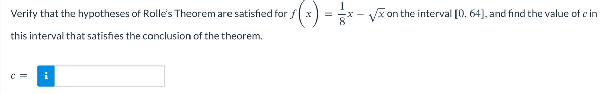 Verify that the hypotheses of Rolle's Theorem are satisfied for fx
this interval that satisfies the conclusion of the theorem.
C = i
=-X-
√x on the interval [0, 64], and find the value of c in