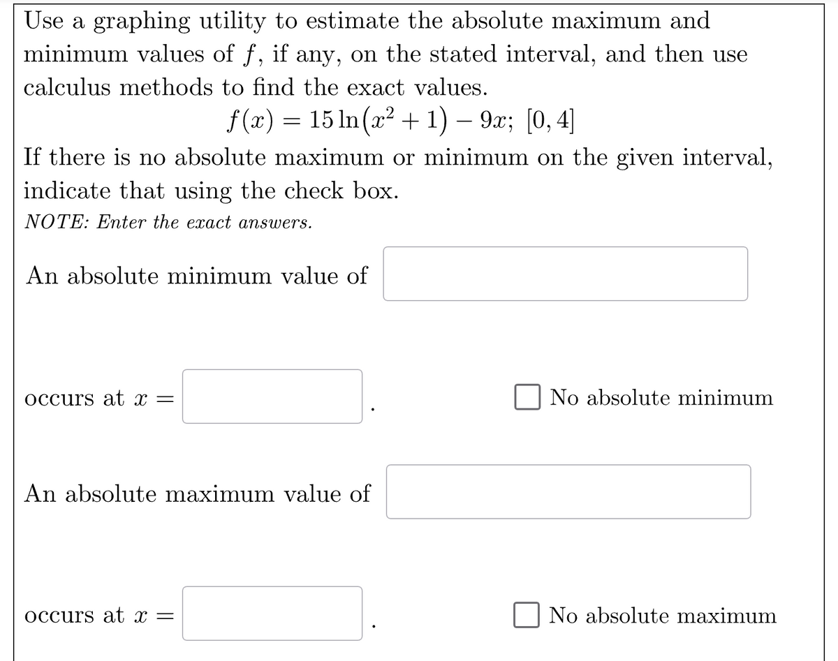 Use a graphing utility to estimate the absolute maximum and
minimum values of f, if any, on the stated interval, and then use
calculus methods to find the exact values.
-
f(x) = 15 ln(x² + 1) − 9x; [0,4]
If there is no absolute maximum or minimum on the given interval,
indicate that using the check box.
NOTE: Enter the exact answers.
An absolute minimum value of
occurs at x =
An absolute maximum value of
occurs at x =
No absolute minimum
No absolute maximum