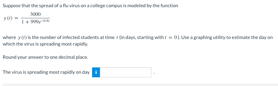 Suppose that the spread of a flu virus on a college campus is modeled by the function
3000
y(t):
1 + 999e-0.81
where y (t) is the number of infected students at time t (in days, starting with t = 0). Use a graphing utility to estimate the day on
which the virus is spreading most rapidly.
Round your answer to one decimal place.
The virus is spreading most rapidly on day i
