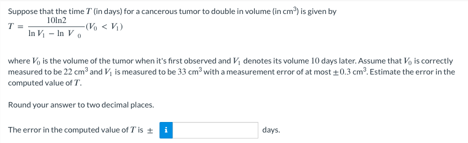 Suppose that the time I (in days) for a cancerous tumor to double in volume (in cm³) is given by
10ln2
T
-(Vo < V₁)
In V₁ - In Vo
where V is the volume of the tumor when it's first observed and V₁ denotes its volume 10 days later. Assume that Vo) is correctly
measured to be 22 cm³ and V₁ is measured to be 33 cm³ with a measurement error of at most ±0.3 cm³. Estimate the error in the
computed value of T.
Round your answer to two decimal places.
The error in the computed value of T is ± i
days.