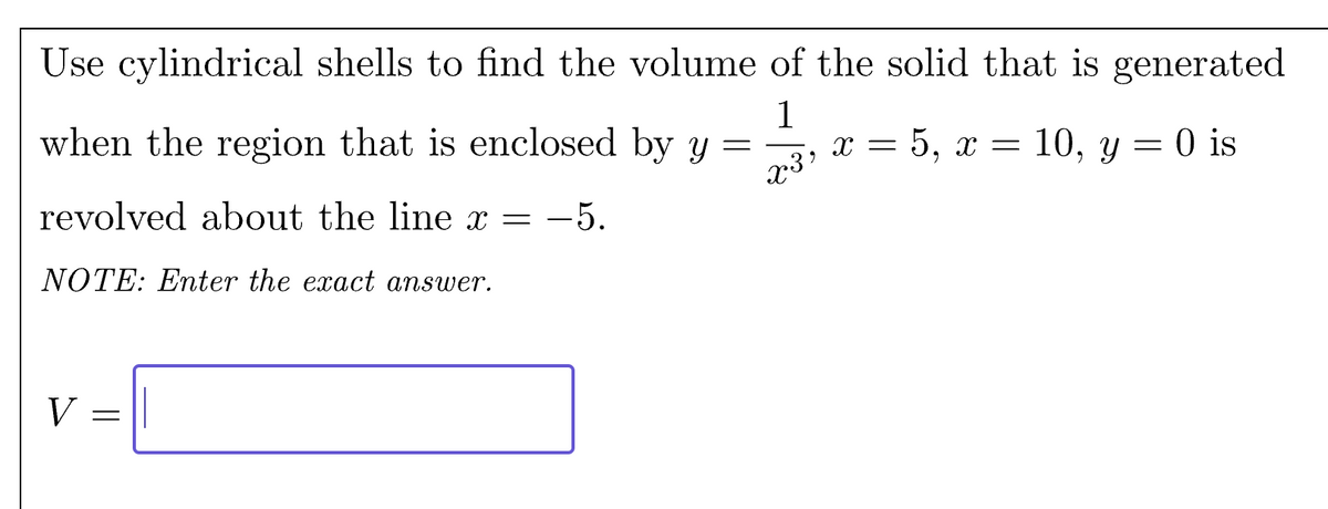 Use cylindrical shells to find the volume of the solid that is generated
when the region that is enclosed by y
=
1
x3"
x = 5, x = 10, y = 0 is
revolved about the line x = -5.
NOTE: Enter the exact answer.
V =