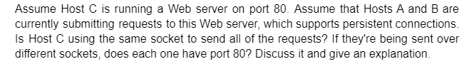 Assume Host C is running a Web server on port 80. Assume that Hosts A and B are
currently submitting requests to this Web server, which supports persistent connections.
Is Host C using the same socket to send all of the requests? If they're being sent over
different sockets, does each one have port 80? Discuss it and give an explanation.