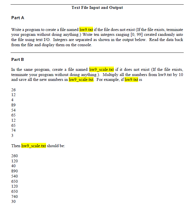 Text File Input and Output
Part A
Write a program to create a file named hw9.txt if the file does not exist (If the file exists, terminate
your program without doing anything.) Write ten integers ranging [0, 99] created randomly into
the file using text I/O. Integers are separated as shown in the output below. Read the data back
from the file and display them on the console.
Part B
In the same program, create a file named hw9_scale.txt if it does not exist (If the file exists.
terminate your program without doing anything.). Multiply all the numbers from hw9.txt by 10
and save all the new numbers in hw9_scale.txt. For example, if hw9.txt is
26
12
4
89
54
65
12
65
74
3
Then hw9_scale.txt should be:
260
120
40
890
540
650
120
650
740
30