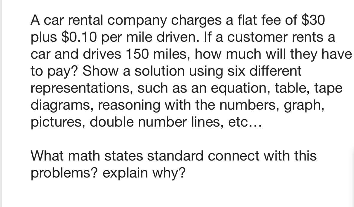 A car rental company charges a flat fee of $30
plus $0.10 per mile driven. If a customer rents a
car and drives 150 miles, how much will they have
to pay? Show a solution using six different
representations, such as an equation, table, tape
diagrams, reasoning with the numbers, graph,
pictures, double number lines, etc...
What math states standard connect with this
problems? explain why?