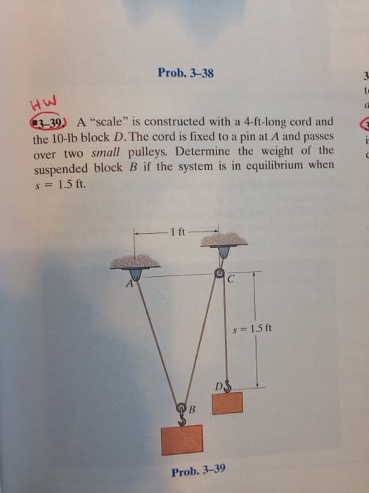 Prob. 3-38
HW
3-39) A "scale" is constructed with a 4-ft-long cord and
the 10-lb block D. The cord is fixed to a pin at A and passes
over two small pulleys. Determine the weight of the
suspended block B if the system is in equilibrium when
s = 1.5 ft.
-1 ft-
B
DS
Prob. 3-39
s = 1.5 ft
a
i
C