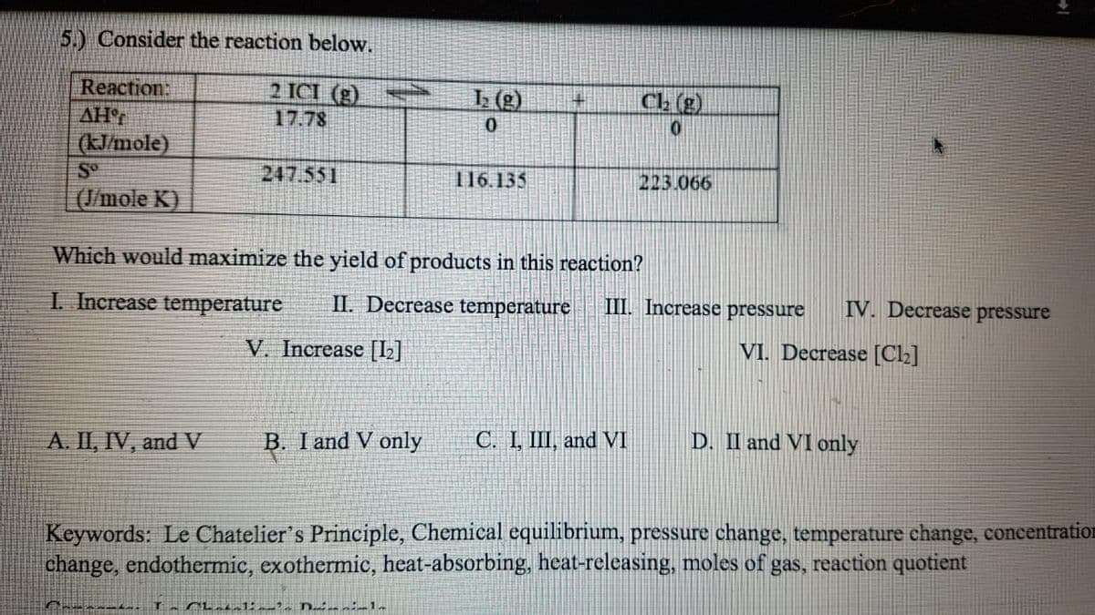 5.) Consider the reaction below.
Reaction:
2 ICI (g).
L (g)
Ch (g)
17.78
0.
(K/mole)
247.551
116.135
223.066
(J/mole K)
Which would maximize the yield of products in this reaction?
I. Increase temperature
II. Decrease temperature
III. Increase pressure
IV. Decrease pressure
V. Increase [L]
VI. Decrease [C2]
A. II, IV, and V
B. I and V only
C. I, III, and V
D. II and VI only
Keywords: Le Chatelier's Principle, Chemical equilibrium, pressure change, temperature change, concentration
change, endothermic, exothermic, heat-absorbing, heat-releasing, moles of gas, reaction quotient
