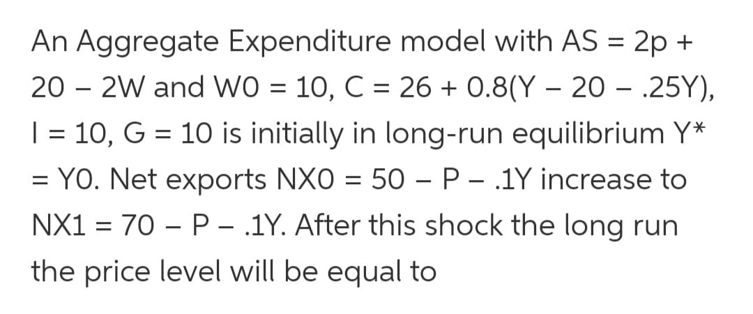 An Aggregate Expenditure model with AS = 2p +
20 – 2W and WO = 10, C = 26 + 0.8(Y – 20 – .25Y),
| = 10, G = 10 is initially in long-run equilibrium Y*
= YO. Net exports NXO = 50 – P – .1Y increase to
NX1 = 70 – P - 1Y. After this shock the long run
the price level will be equal to
