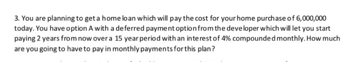 3. You are planning to get a home loan which will pay the cost for your home purchase of 6,000,000
today. You have option A with a de ferred payment optionfrom the developer which will let you start
paying 2 years from now over a 15 year period with an interest of 4% compoundedmonthly. How much
are you going to have to pay in monthly payments for this plan?
