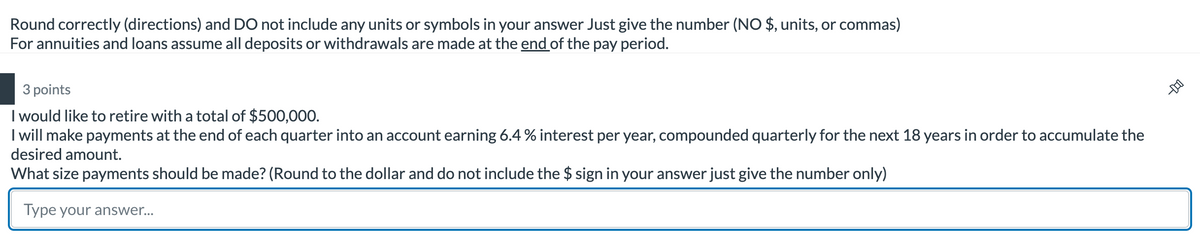 D-
Round correctly (directions) and DO not include any units or symbols in your answer Just give the number (NO $, units, or commas)
For annuities and loans assume all deposits or withdrawals are made at the end of the pay period.
3 points
I would like to retire with a total of $500,000.
I will make payments at the end of each quarter into an account earning 6.4 % interest per year, compounded quarterly for the next 18 years in order to accumulate the
desired amount.
What size payments should be made? (Round to the dollar and do not include the $ sign in your answer just give the number only)
Type your answer...