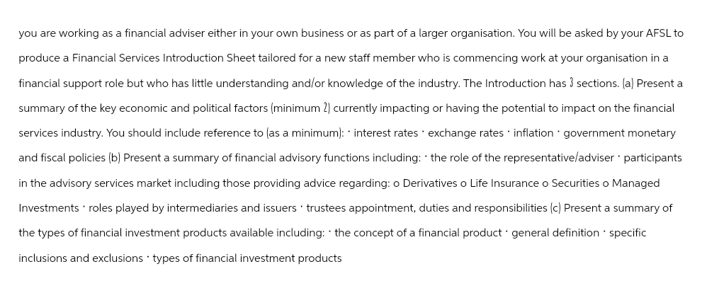 you are working as a financial adviser either in your own business or as part of a larger organisation. You will be asked by your AFSL to
produce a Financial Services Introduction Sheet tailored for a new staff member who is commencing work at your organisation in a
financial support role but who has little understanding and/or knowledge of the industry. The Introduction has 3 sections. (a) Present a
summary of the key economic and political factors (minimum 2) currently impacting or having the potential to impact on the financial
services industry. You should include reference to (as a minimum): * interest rates exchange rates inflation government monetary
and fiscal policies (b) Present a summary of financial advisory functions including: the role of the representative/adviser * participants
in the advisory services market including those providing advice regarding: o Derivatives o Life Insurance o Securities o Managed
Investments * roles played by intermediaries and issuers trustees appointment, duties and responsibilities (c) Present a summary of
the types of financial investment products available including: the concept of a financial product general definition * specific
inclusions and exclusions types of financial investment products
