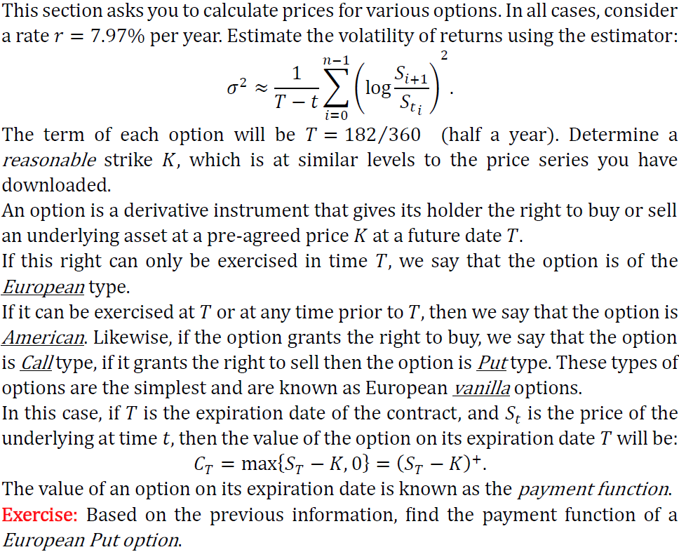 This section asks you to calculate prices for various options. In all cases, consider
a rate r = 7.97% per year. Estimate the volatility of returns using the estimator:
1
n-1
σ²≈
T-t
i=0
Si+1
log.
Sti
2
The term of each option will be T = 182/360 (half a year). Determine a
reasonable strike K, which is at similar levels to the price series you have
downloaded.
An option is a derivative instrument that gives its holder the right to buy or sell
an underlying asset at a pre-agreed price K at a future date T.
If this right can only be exercised in time T, we say that the option is of the
European type.
If it can be exercised at T or at any time prior to T, then we say that the option is
American. Likewise, if the option grants the right to buy, we say that the option
is Call type, if it grants the right to sell then the option is Puttype. These types of
options are the simplest and are known as European vanilla options.
In this case, if T is the expiration date of the contract, and St is the price of the
underlying at time t, then the value of the option on its expiration date T will be:
С = max{S — K, 0} = (SÃ − K)+.
-
-
The value of an option on its expiration date is known as the payment function.
Exercise: Based on the previous information, find the payment function of a
European Put option.