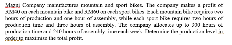 Mazni Company manufactures mountain and sport bikes. The company makes a profit of
RM40 on each mountain bike and RM60 on each sport bikes. Each mountain bike requires two
hours of production and one hour of assembly, while each sport bike requires two hours of
production time and three hours of assembly. The company allocates up to 300 hours of
production time and 240 hours of assembly time each week. Determine the production level in
order to maximise the total profit.
