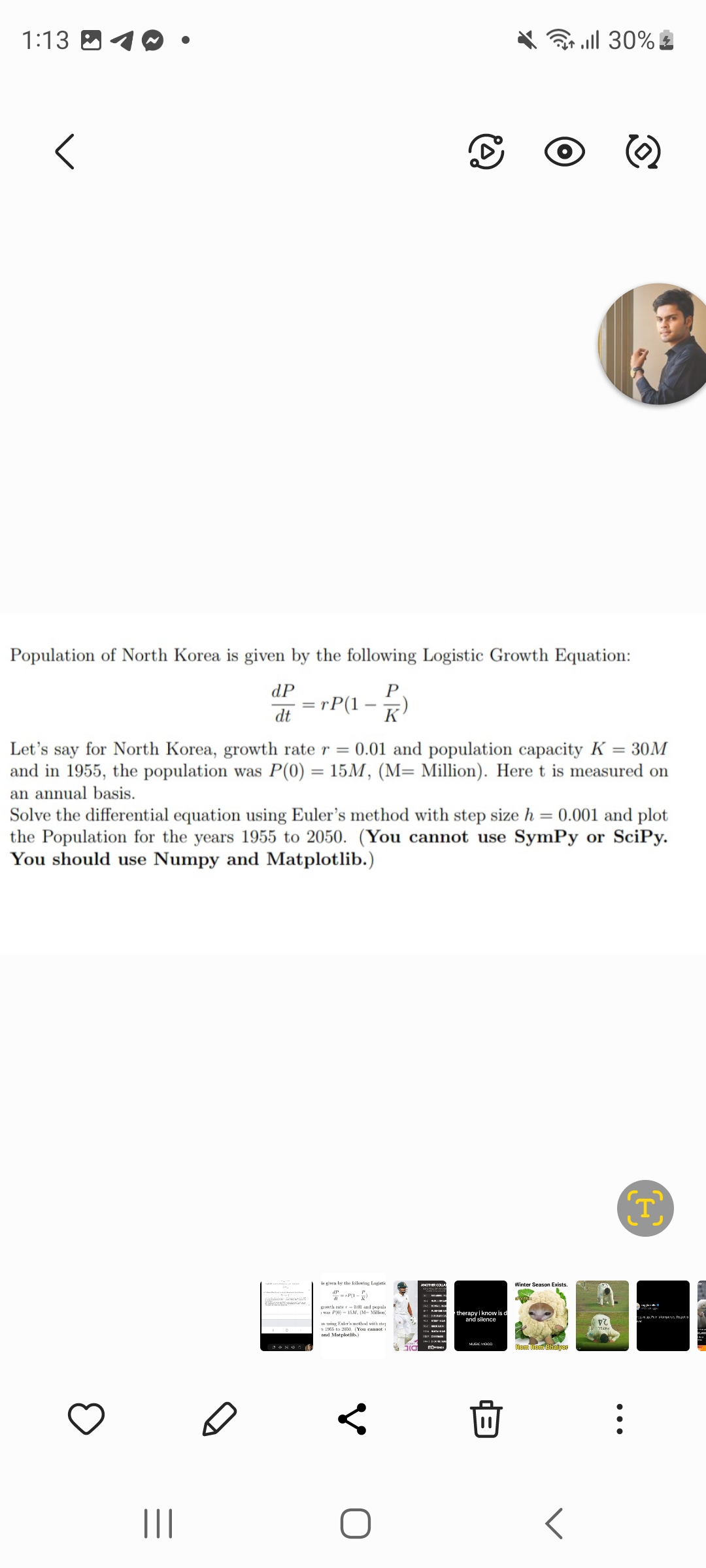 1:13
<
Population of North Korea is given by the following Logistic Growth Equation:
P
K
dP
dt
|||
= rP(1
=
34800
-
Let's say for North Korea, growth rate r = 0.01 and population capacity K = 30M
and in 1955, the population was P(0) = 15M, (M= Million). Here t is measured on
an annual basis.
Solve the differential equation using Euler's method with step size h = 0.001 and plot
the Population for the years 1955 to 2050. (You cannot use SymPy or Scipy.
You should use Numpy and Matplotlib.)
is given by the following Logistik
growth rate -
Brow
was P(0) 15.M. (M- Million)
ning Euler's method with step
s 1955 to 2050. (You cannot i
and Matplotlib.)
C
<
10
TOP DHIM
all 30%
therapy i know is d
and silence
MUSIC MOOD
||
Winter Season Exists.
Rom Rom Bhaiyer
<
