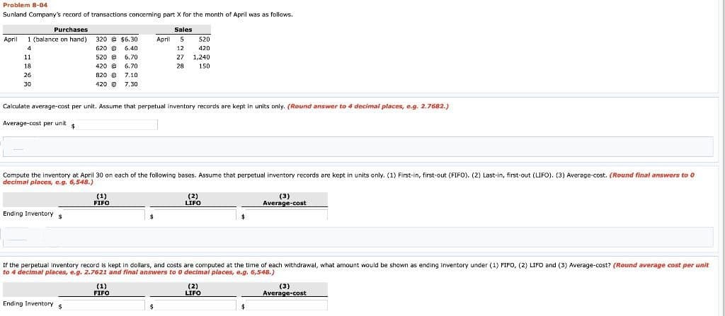 Problem 8-04
Sunland Company's record of transactions concerning part X for the month of April was as follows.
Purchases
April 1 (balance on hand)
4
11
18
26
30
320 @ $6.30
620 6.40
@
520 6.70
@
420 @
6.70
820 @
7.10
420 Ⓒ 7.30
Ending Inventory s
Calculate average-cost per unit. Assume that perpetual inventory records are kept in units only. (Round answer to 4 decimal places, e.g. 2.7682.)
Average-cost per unit $
Ending Inventory s
$
Compute the inventory at April 30 on each of the following bases. Assume that perpetual inventory records are kept in units only. (1) First-in, first-out (FIFO). (2) Last-in, first-out (LIFO). (3) Average-cost. (Round final answers to 0
decimal places, e.g. 6,548.)
(1)
FIFO
Sales
April 5
(1)
FIFO
12
27
520
420
1,240
28 150
$
If the perpetual inventory record is kept in dollars, and costs are computed at the time of each withdrawal, what amount would be shown as ending inventory under (1) FIFO, (2) LIFO and (3) Average-cost? (Round average cost per unit
to 4 decimal places, e.g. 2.7621 and final answers to 0 decimal places, e.g. 6,548.)
(2)
LIFO
(3)
Average-cost
(2)
LIFO
(3)
Average-cost