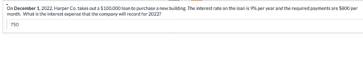 On December 1, 2022, Harper Co. takes out a $100,000 loan to purchase a new building. The interest rate on the loan is 9% per year and the required payments are $800 per
month. What is the interest expense that the company will record for 2022?
750