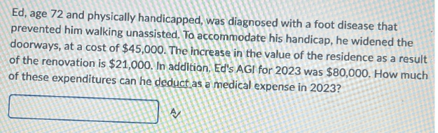 Ed, age 72 and physically handicapped, was diagnosed with a foot disease that
prevented him walking unassisted. To accommodate his handicap, he widened the
doorways, at a cost of $45,000. The increase in the value of the residence as a result
of the renovation is $21,000. In addition, Ed's AGI for 2023 was $80,000. How much
of these expenditures can he deduct as a medical expense in 2023?
A