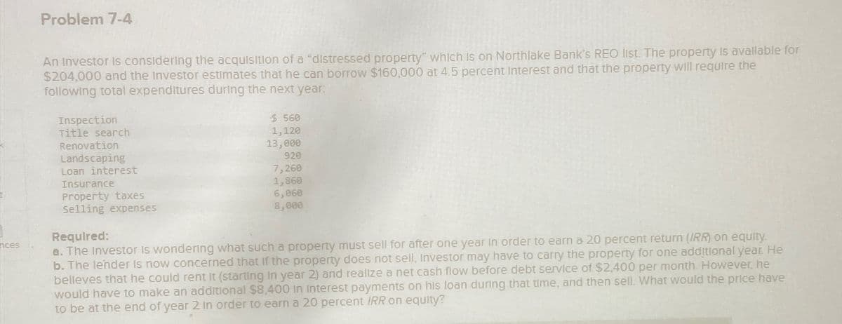 nces
Problem 7-4
An Investor is considering the acquisition of a "distressed property" which is on Northlake Bank's REO list. The property is available for
$204,000 and the Investor estimates that he can borrow $160,000 at 4.5 percent interest and that the property will require the
following total expenditures during the next year:
Inspection
Title search
Renovation
Landscaping
Loan interest
Insurance
Property taxes
Selling expenses
Required:
$ 560
1,120
13,000
920
7,260
1,860
6,060
8,000
a. The Investor is wondering what such a property must sell for after one year in order to earn a 20 percent return (IRR) on equity.
b. The lender is now concerned that if the property does not sell, Investor may have to carry the property for one additional year. He
belleves that he could rent it (starting in year 2) and realize a net cash flow before debt service of $2,400 per month. However, he
would have to make an additional $8,400 in Interest payments on his loan during that time, and then sell. What would the price have
to be at the end of year 2 in order to earn a 20 percent IRR on equity?