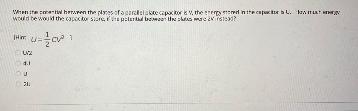 When the potential between the plates of a parallel plate capacitor is V, the energy stored in the capacitor is U. How much energy
would be would the capacitor store, if the potential between the plates were 2V instead?
[Hint U=
U/2
4U
O 2U
