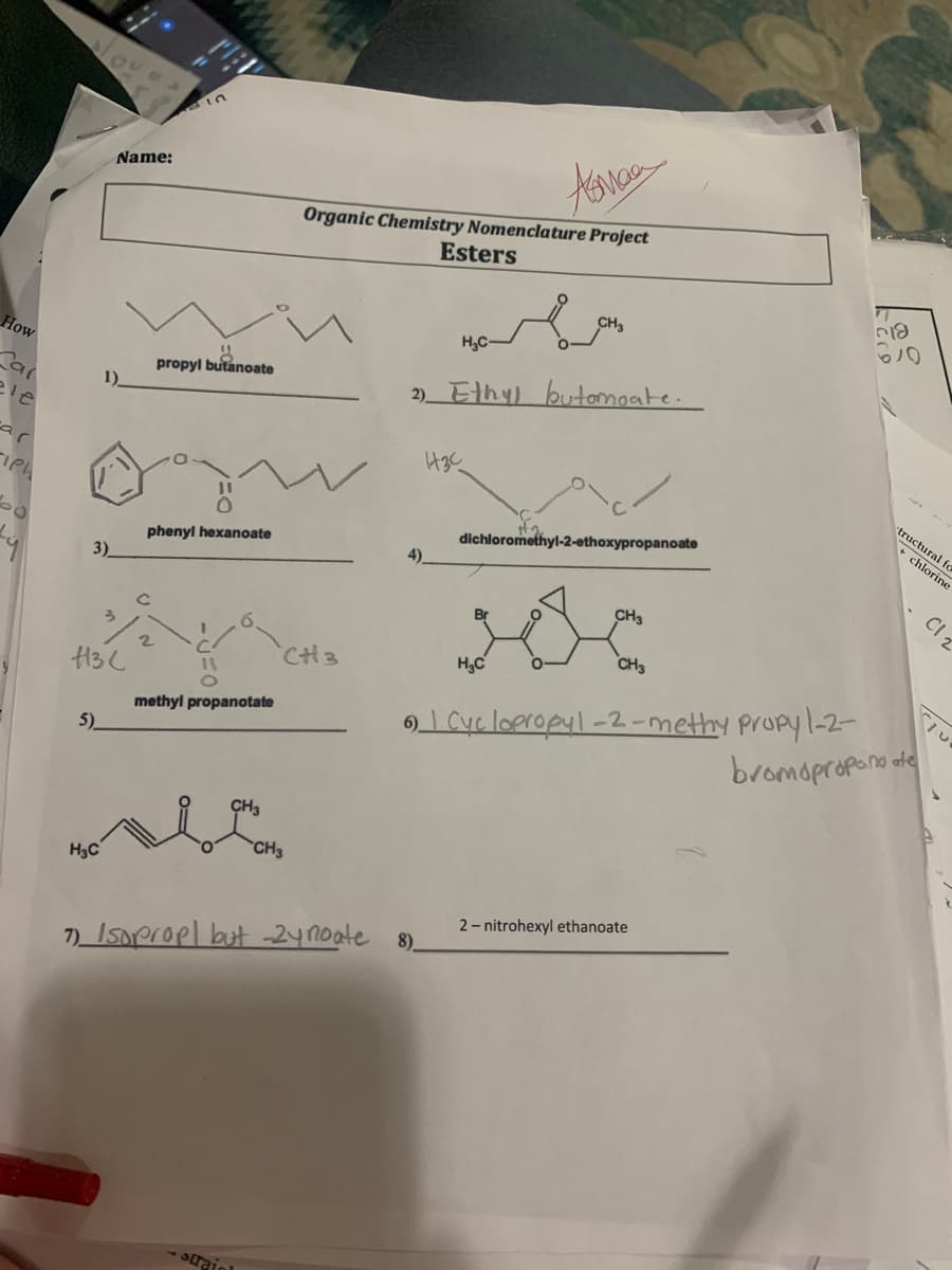 Name:
Organic Chemistry Nomenclature Project
Esters
CH3
H,C-
How
propyl butanoate
2)Ethy) butomoate.
1)
ele
ar
tructural fo
+ chlorine
dichloromethyl-2-ethoxypropanoate
phenyl hexanoate
CI z
3)
CH3
Br
CH3
CH3
H,C
I Cyc loeropyl-2 -methy propyl-2-
bromopropono ote
H3C
methyl propanotate
6)
5)
CH3
CH3
H3C
2- nitrohexyl ethanoate
7) Isneropl but 2ynoate 8)
-straio
