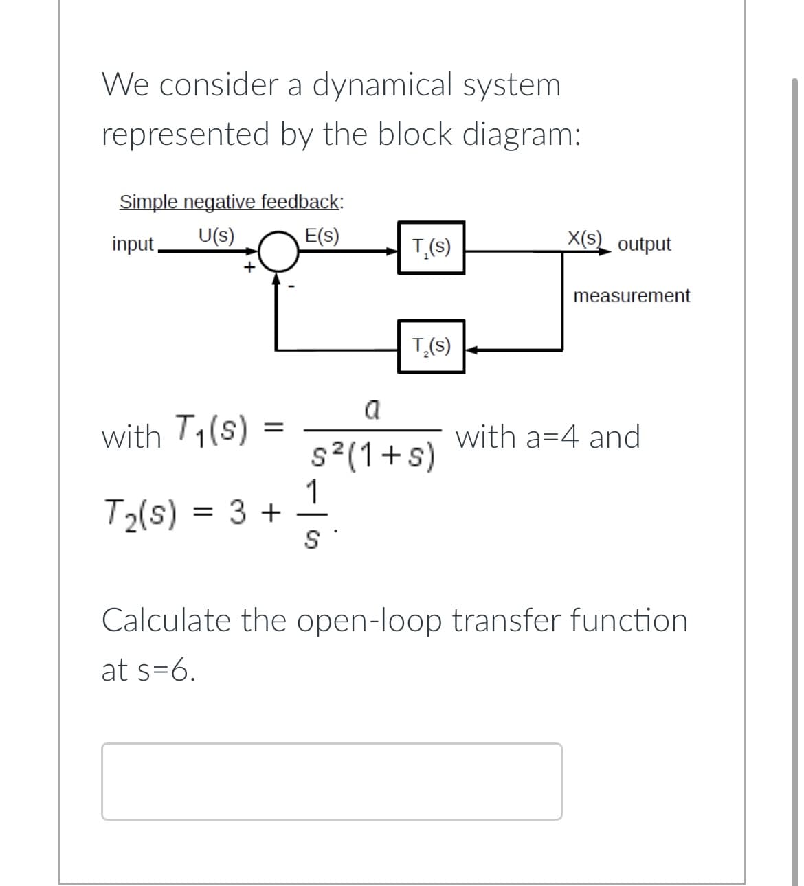 We consider a dynamical system
represented by the block diagram:
Simple negative feedback:
U(s)
E(s)
input,
+
with T₁(s)
=
T₂(s) = 3 +
T,(s)
1
S
T₂(s)
a
s²(1+s)
X(S) output
measurement
with a 4 and
Calculate the open-loop transfer function
at s=6.