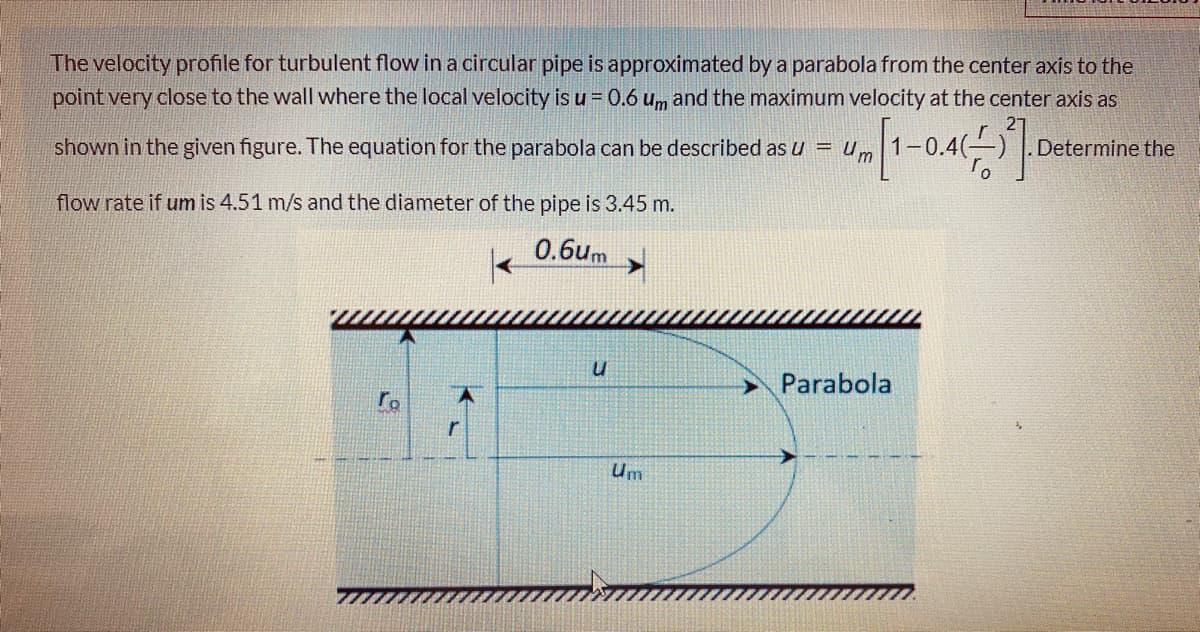 The velocity profile for turbulent flow in a circular pipe is approximated by a parabola from the center axis to the
point very close to the wall where the local velocity is u = 0.6 u,m and the maximum velocity at the center axis as
shown in the given figure. The equation for the parabola can be described as u = Um
Determine the
flow rate if um is 4.51 m/s and the diameter of the pipe is 3.45 m.
0.6um
Parabola
Um
