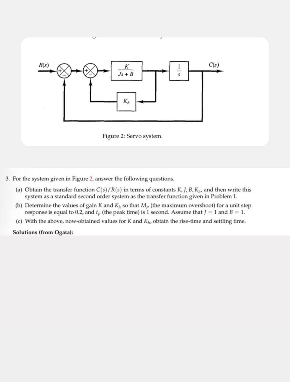 R(s)
K
Js + B
Kh
Figure 2: Servo system.
511
C(s)
3. For the system given in Figure 2, answer the following questions.
(a) Obtain the transfer function C(s)/R(s) in terms of constants K, J, B, K, and then write this
system as a standard second order system as the transfer function given in Problem 1.
(b) Determine the values of gain K and K, so that Mp (the maximum overshoot) for a unit step
response is equal to 0.2, and tp (the peak time) is 1 second. Assume that J = 1 and B = 1.
(c) With the above, now-obtained values for K and K,, obtain the rise-time and settling time.
Solutions (from Ogata):