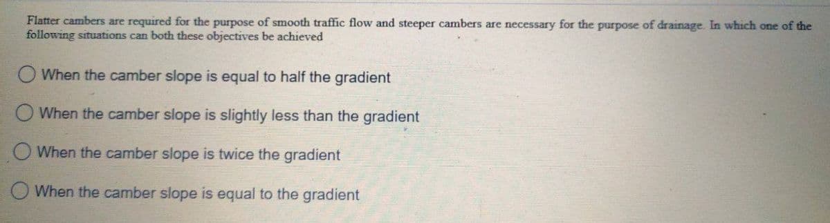 Flatter cambers are required for the purpose of smooth traffic flow and steeper cambers are necessary for the purpose of drainage. In which one of the
following situations can both these objectives be achieved
When the camber slope is equal to half the gradient
O When the camber slope is slightly less than the gradient
When the camber slope is twice the gradient
O When the camber slope is equal to the gradient

