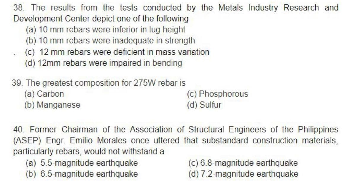 38. The results from the tests conducted by the Metals Industry Research and
Development Center depict one of the following
(a) 10 mm rebars were inferior in lug height
(b) 10 mm rebars were inadequate in strength
(c) 12 mm rebars were deficient in mass variation
(d) 12mm rebars were impaired in bending
39. The greatest composition for 275W rebar is
(a) Carbon
(b) Manganese
(c) Phosphorous
(d) Sulfur
40. Former Chairman of the Association of Structural Engineers of the Philippines
(ASEP) Engr. Emilio Morales once uttered that substandard construction materials,
particularly rebars, would not withstand a
(a) 5.5-magnitude earthquake
(b) 6.5-magnitude earthquake
(c) 6.8-magnitude earthquake
(d) 7.2-magnitude earthquake