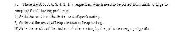 5. There are 9, 5, 3, 6, 8, 4, 2, 1, 7 sequences, which need to be sorted from small to large to
complete the following problems:
1) Write the results of the first round of quick sorting.
2) Write out the result of heap creation in heap sorting.
3) Write the results of the first round after sorting by the pairwise merging algorithm.