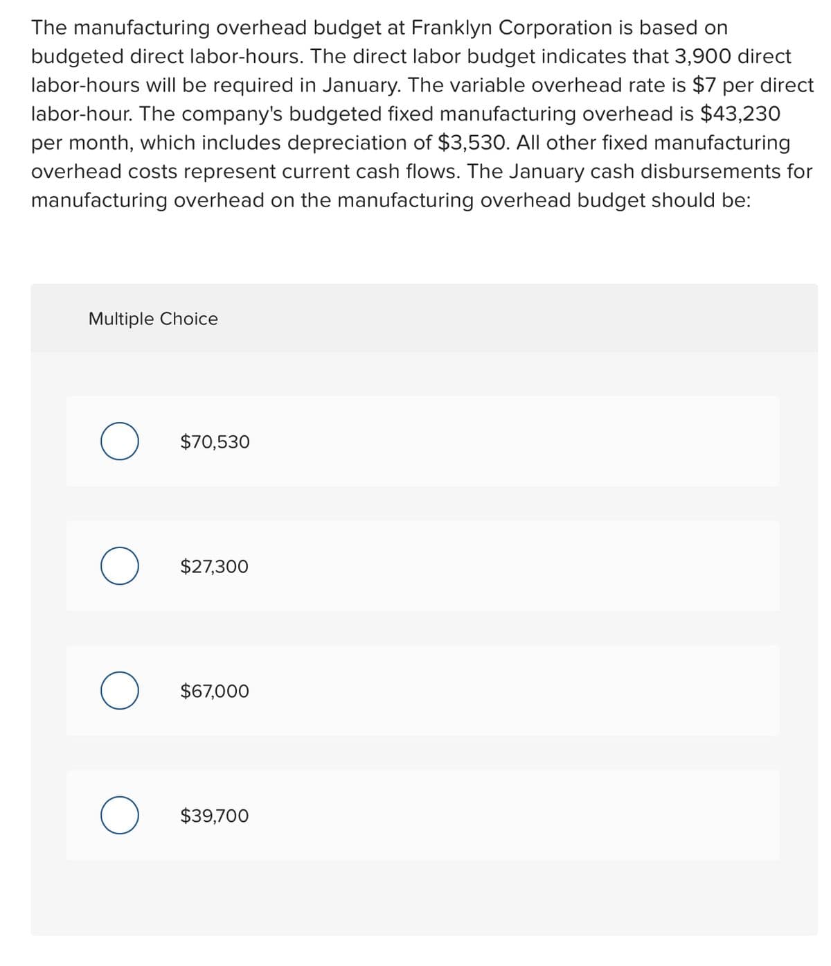 The manufacturing overhead budget at Franklyn Corporation is based on
budgeted direct labor-hours. The direct labor budget indicates that 3,900 direct
labor-hours will be required in January. The variable overhead rate is $7 per direct
labor-hour. The company's budgeted fixed manufacturing overhead is $43,230
per month, which includes depreciation of $3,530. All other fixed manufacturing
overhead costs represent current cash flows. The January cash disbursements for
manufacturing overhead on the manufacturing overhead budget should be:
Multiple Choice
O
$70,530
$27,300
$67,000
$39,700