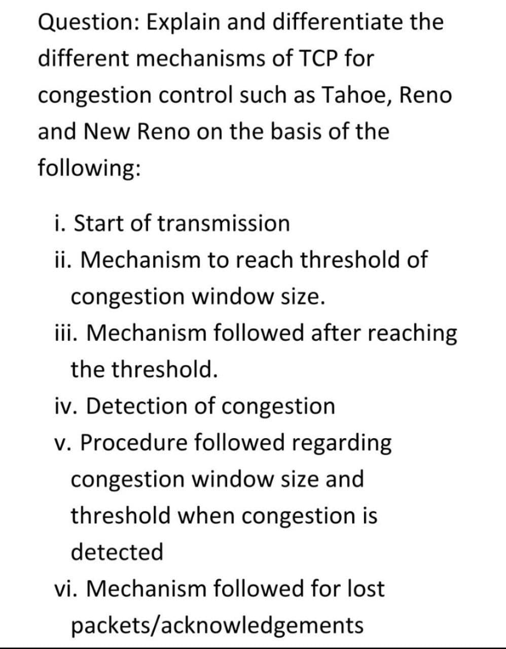 Question: Explain and differentiate the
different mechanisms of TCP for
congestion control such as Tahoe, Reno
and New Reno on the basis of the
following:
i. Start of transmission
ii. Mechanism to reach threshold of
congestion window size.
iii. Mechanism followed after reaching
the threshold.
iv. Detection of congestion
v. Procedure followed regarding
congestion window size and
threshold when congestion is
detected
vi. Mechanism followed for lost
packets/acknowledgements

