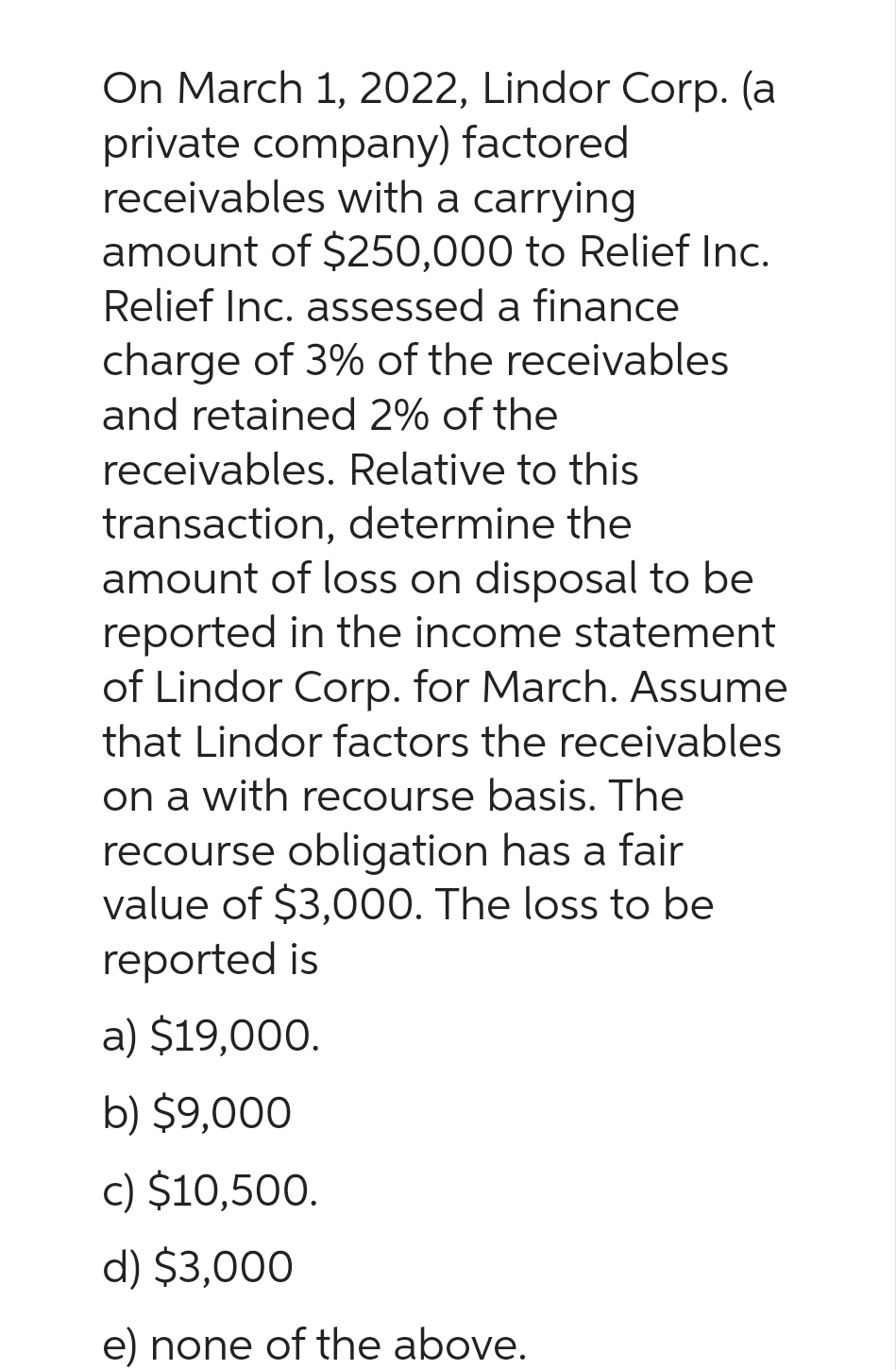 On March 1, 2022, Lindor Corp. (a
private company) factored
receivables with a carrying
amount of $250,000 to Relief Inc.
Relief Inc. assessed a finance
charge of 3% of the receivables
and retained 2% of the
receivables. Relative to this
transaction, determine the
amount of loss on disposal to be
reported in the income statement
of Lindor Corp. for March. Assume
that Lindor factors the receivables
on a with recourse basis. The
recourse obligation has a fair
value of $3,000. The loss to be
reported is
a) $19,000.
b) $9,000
c) $10,500.
d) $3,000
e) none of the above.