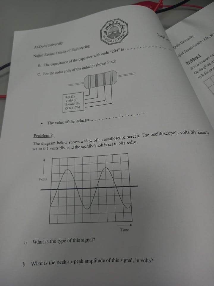 Al-Quds University
41-QUO
Najad Zeenni Faculty of Engineering
UNIVERSITY
C. For the color code of the inductor shown Find:
Quds University
ajjad Zeenni Faculty of Engines
Problem 3
On the given gn
Volt division
If vi is a square was
Red (2)
Violet (7)
Brown (10)
Gold (10%)
The value of the inductor:.
Problem 2.
The diagram below shows a view of an oscilloscope screen. The oscilloscope's volts/div knohis
set to 0.1 volts/div, and the sec/div knob is set to 50 µs/div.
Volts
a. What is the type of this signal?
Time
b. What is the peak-to-peak amplitude of this signal, in volts?
