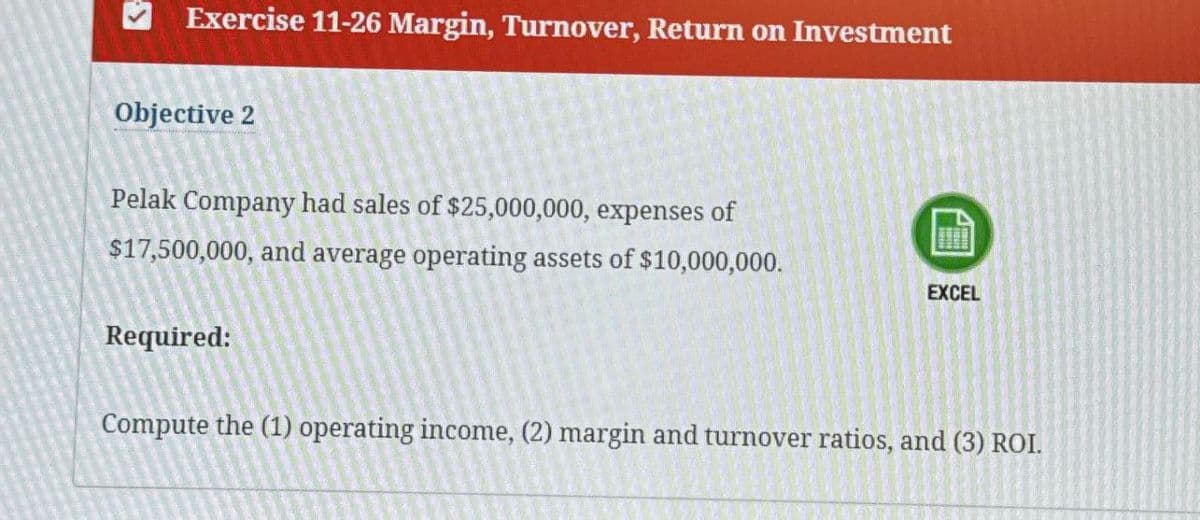 Exercise 11-26 Margin, Turnover, Return on Investment
Objective 2
Pelak Company had sales of $25,000,000, expenses of
$17,500,000, and average operating assets of $10,000,000.
EXCEL
Required:
Compute the (1) operating income, (2) margin and turnover ratios, and (3) ROI.