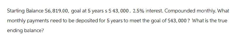 Starting Balance $6,819.00, goal at 5 years s $ 43,000. 2.5% interest. Compounded monthly. What
monthly payments need to be deposited for 5 years to meet the goal of $43,000? What is the true
ending balance?