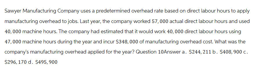 Sawyer Manufacturing Company uses a predetermined overhead rate based on direct labour hours to apply
manufacturing overhead to jobs. Last year, the company worked 57,000 actual direct labour hours and used
40,000 machine hours. The company had estimated that it would work 40,000 direct labour hours using
47,000 machine hours during the year and incur $348,000 of manufacturing overhead cost. What was the
company's manufacturing overhead applied for the year? Question 10Answer a. $244,211 b. $408,900 c.
$296, 170 d. $495,900