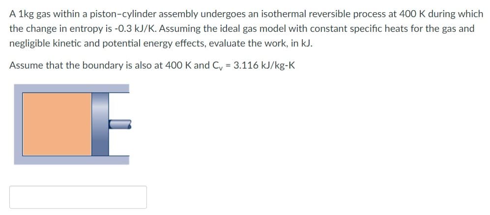 A 1kg gas within a piston-cylinder assembly undergoes an isothermal reversible process at 400 K during which
the change in entropy is -0.3 kJ/K. Assuming the ideal gas model with constant specific heats for the gas and
negligible kinetic and potential energy effects, evaluate the work, in kJ.
Assume that the boundary is also at 400 K and C = 3.116 kJ/kg-K