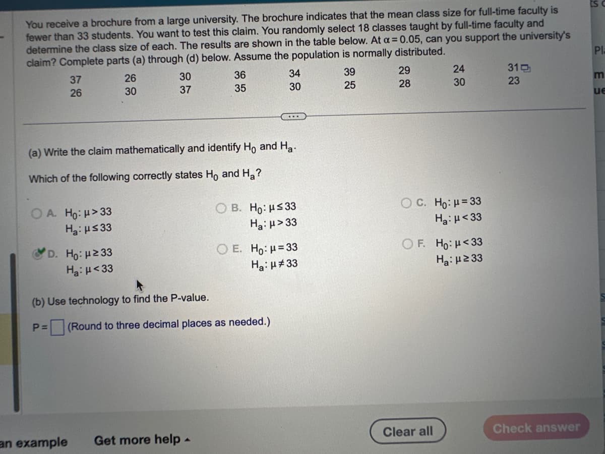 You receive a brochure from a large university. The brochure indicates that the mean class size for full-time faculty is
fewer than 33 students. You want to test this claim. You randomly select 18 classes taught by full-time faculty and
determine the class size of each. The results are shown in the table below. At α = 0.05, can you support the university's
claim? Complete parts (a) through (d) below. Assume the population is normally distributed.
37
26
A. Ho: μ>33
H₂: μ≤33
26
30
D. Ho: μ ≥33
Ha: μ<33
30
37
36
35
(a) Write the claim mathematically and identify Ho and Ha
Which of the following correctly states Ho and H₂?
an example Get more help.
34
30
...
(b) Use technology to find the P-value.
P= (Round to three decimal places as needed.)
OB. Ho: μ≤33
Ha: μ>33
O E. Ho: μ = 33
Ha: μ#33
39
25
29
28
24
30
C. Ho: μ = 33
Ha: μ<33
OF. Ho: μ<33
H₂:μ ≥33
Clear all
31
23
Check answer
Pla
ue