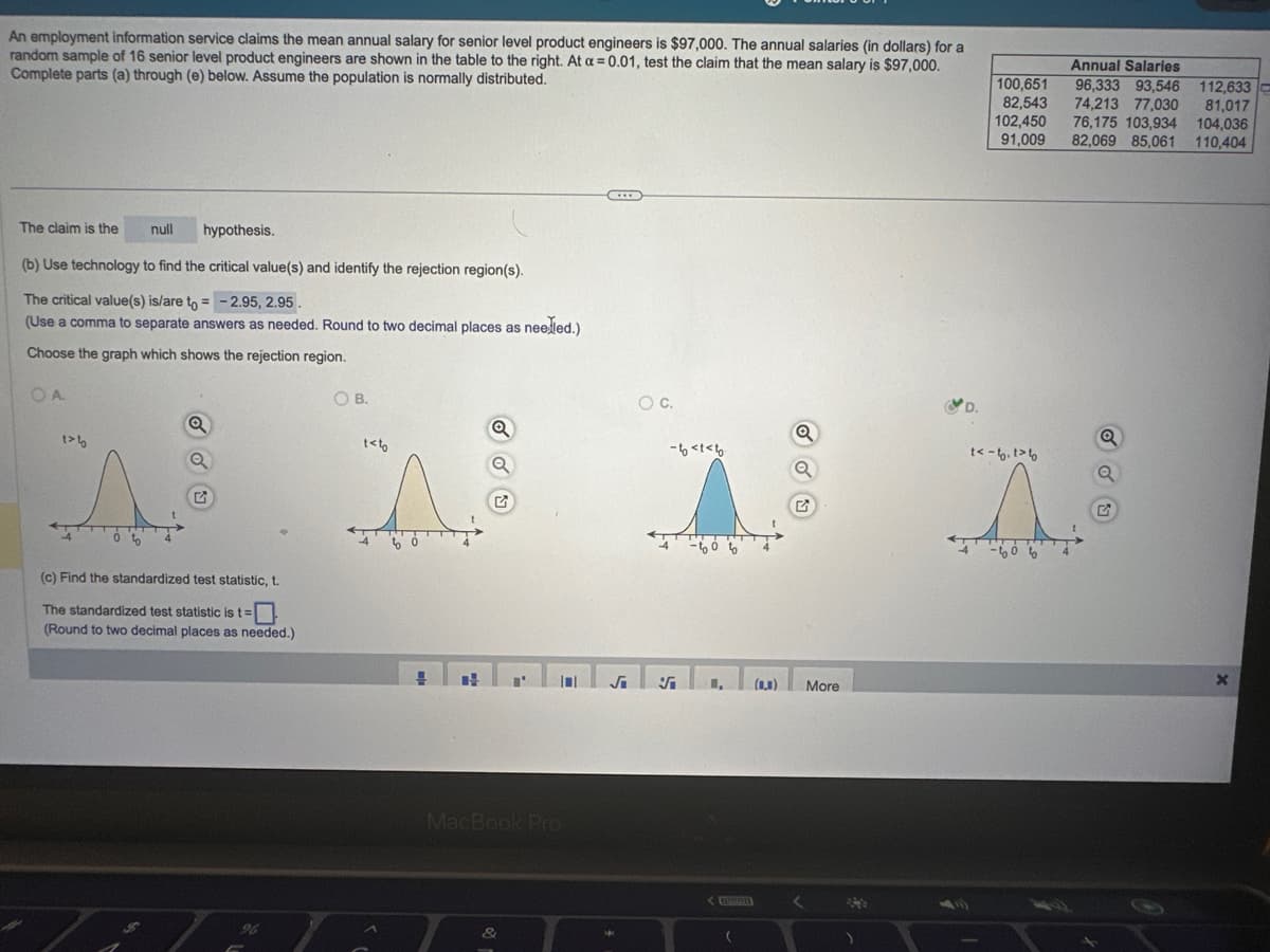 An employment information service claims the mean annual salary for senior level product engineers is $97,000. The annual salaries (in dollars) for a
random sample of 16 senior level product engineers are shown in the table to the right. At a = 0.01, test the claim that the mean salary is $97,000.
Complete parts (a) through (e) below. Assume the population is normally distributed.
The claim is the
hypothesis.
(b) Use technology to find the critical value(s) and identify the rejection region(s).
The critical value(s) is/are to = -2.95, 2.95.
(Use a comma to separate answers as needed. Round to two decimal places as needed.)
Choose the graph which shows the rejection region.
OA
null
1>
A
Q
Q
(c) Find the standardized test statistic, t.
The standardized test statistic is t=
(Round to two decimal places as needed.)
O B.
t<to
A
H
H
Q
Q
MacBook Pro
&
O C.
-to stato
√i 5₁
<
(
(1,3)
Q
Q
<
More
D.
100,651
82,543
102,450
91,009
t<- b. t>
l
Annual Salaries
74,213 77,030
96,333 93,546 112,633
81.017
76,175 103,934 104,036
82,069 85,061 110,404
Q
X