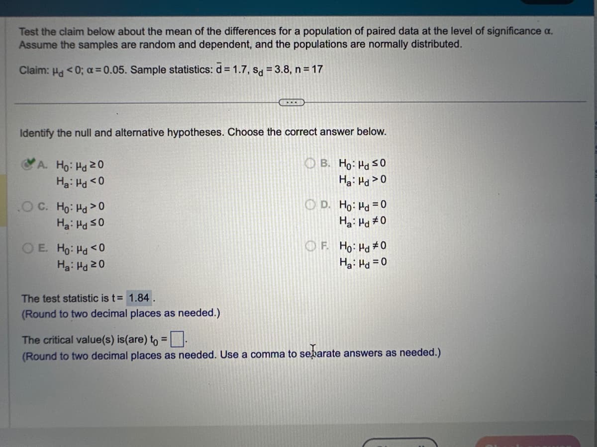 Test the claim below about the mean of the differences for a population of paired data at the level of significance a.
Assume the samples are random and dependent, and the populations are normally distributed.
Claim: H<0; α=0.05. Sample statistics: d=1.7, sd = 3.8, n=17
Identify the null and alternative hypotheses. Choose the correct answer below.
A. Ho: Hd 20
Ha: Hd <0
O C. Ho: Hd>0
Ha: Hd ≤0
OE. Ho: Hd <0
Ha: Hd 20
(...)
The test statistic is t= 1.84.
(Round to two decimal places as needed.)
B. Ho: Hd ≤0
Ha: Hd>0
D. Ho: Hd = 0
Ha: Hd #0
F. Ho: Hd #0
Ha: Hd = 0
The critical value(s) is(are) to =.
(Round to two decimal places as needed. Use a comma to separate answers as needed.)